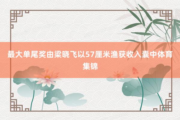最大单尾奖由梁晓飞以57厘米渔获收入囊中体育集锦